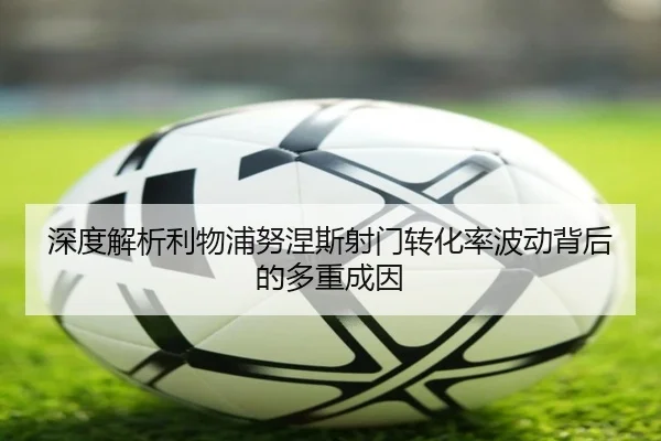 深度解析利物浦努涅斯射门转化率波动背后的多重成因