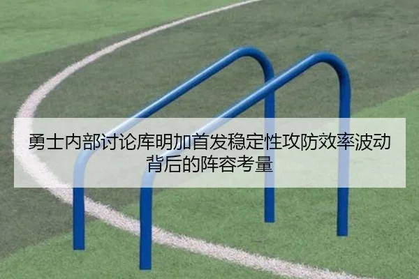 勇士内部讨论库明加首发稳定性攻防效率波动背后的阵容考量