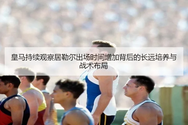 皇马持续观察居勒尔出场时间增加背后的长远培养与战术布局