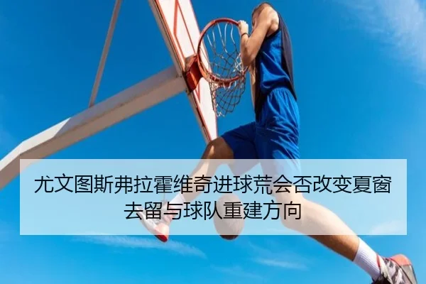 尤文图斯弗拉霍维奇进球荒会否改变夏窗去留与球队重建方向