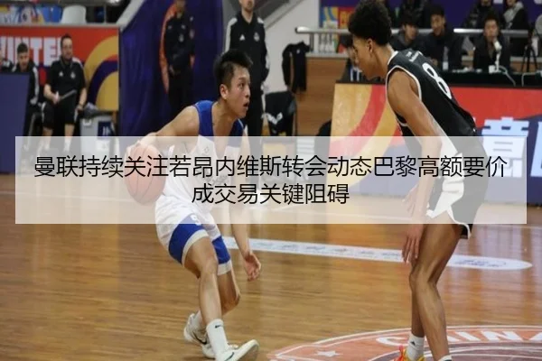 曼联持续关注若昂内维斯转会动态巴黎高额要价成交易关键阻碍