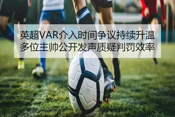 英超VAR介入时间争议持续升温多位主帅公开发声质疑判罚效率